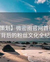 【特别策划】微密圈官网首页趋势观察背后的粉丝文化全纪实