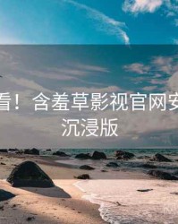 冲浪必看！含羞草影视官网安全攻略沉浸版