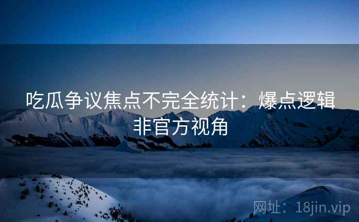 吃瓜争议焦点不完全统计：爆点逻辑非官方视角