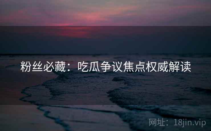 粉丝必藏：吃瓜争议焦点权威解读
