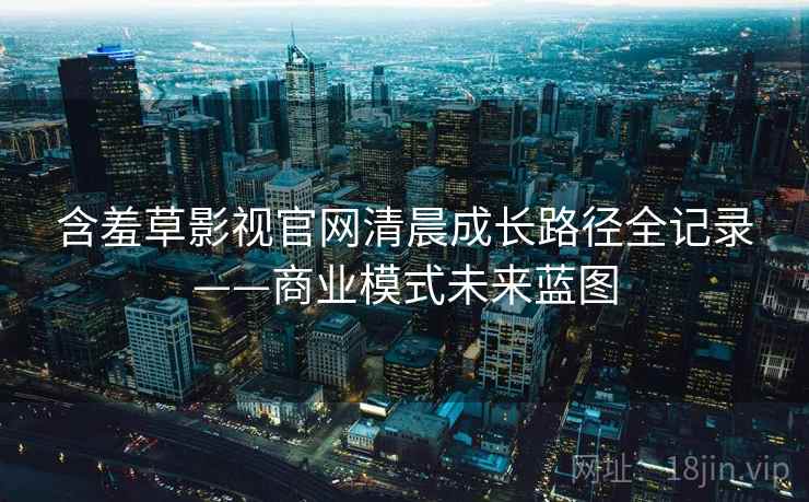 含羞草影视官网清晨成长路径全记录——商业模式未来蓝图