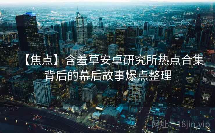 【焦点】含羞草安卓研究所热点合集背后的幕后故事爆点整理