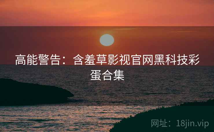 高能警告：含羞草影视官网黑科技彩蛋合集