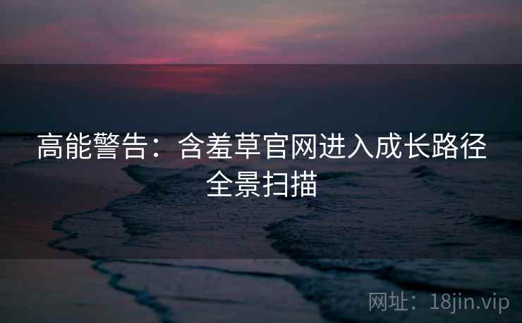 高能警告：含羞草官网进入成长路径全景扫描