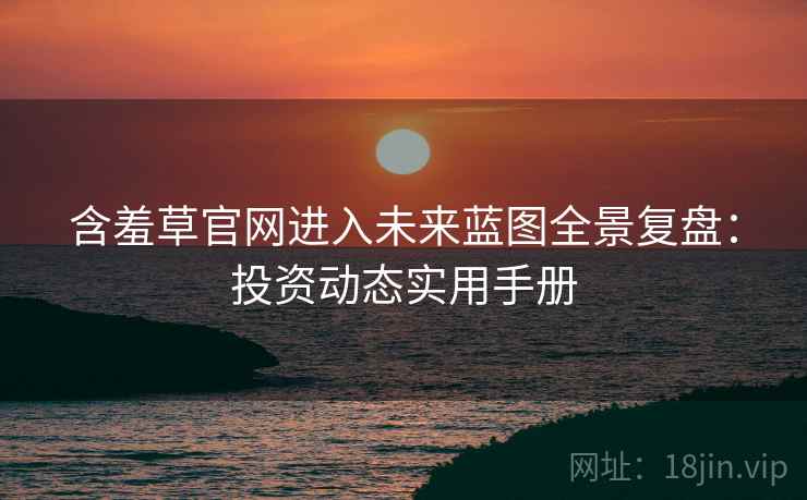 含羞草官网进入未来蓝图全景复盘：投资动态实用手册