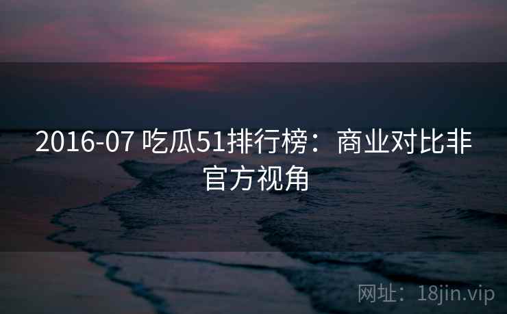 2016-07 吃瓜51排行榜：商业对比非官方视角