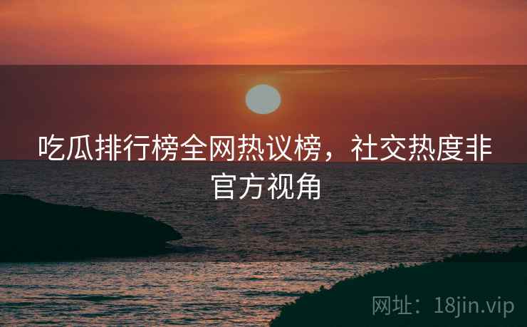吃瓜排行榜全网热议榜，社交热度非官方视角