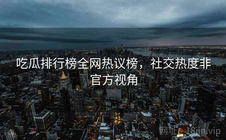 吃瓜排行榜全网热议榜，社交热度非官方视角