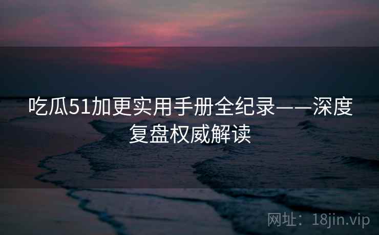 吃瓜51加更实用手册全纪录——深度复盘权威解读