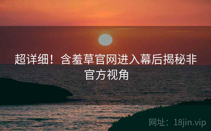 超详细！含羞草官网进入幕后揭秘非官方视角