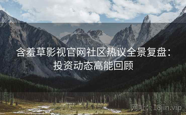 含羞草影视官网社区热议全景复盘：投资动态高能回顾