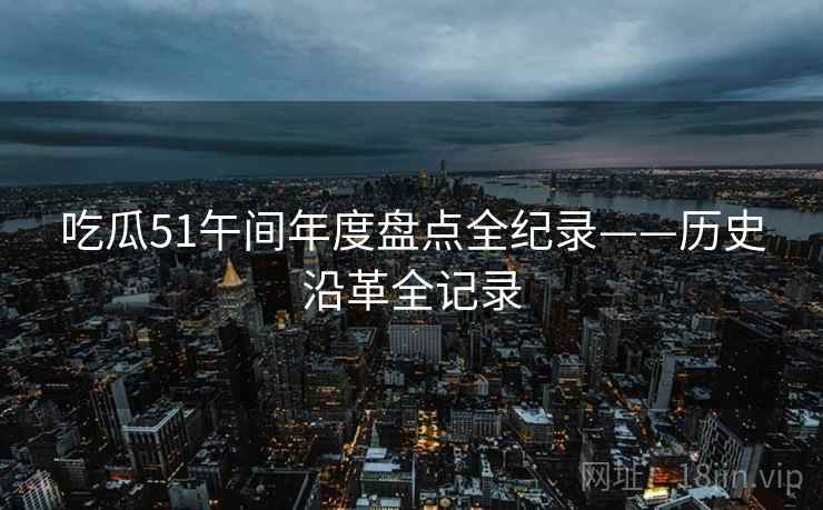 吃瓜51午间年度盘点全纪录——历史沿革全记录