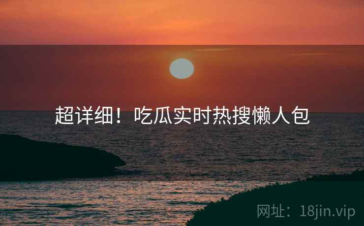 超详细！吃瓜实时热搜懒人包