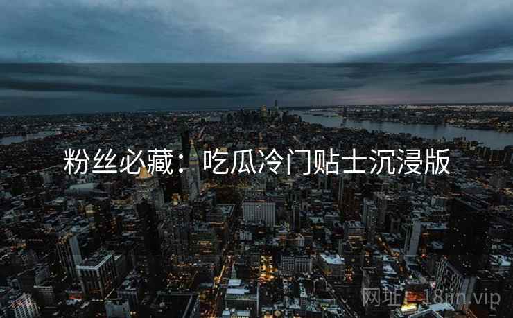 粉丝必藏：吃瓜冷门贴士沉浸版