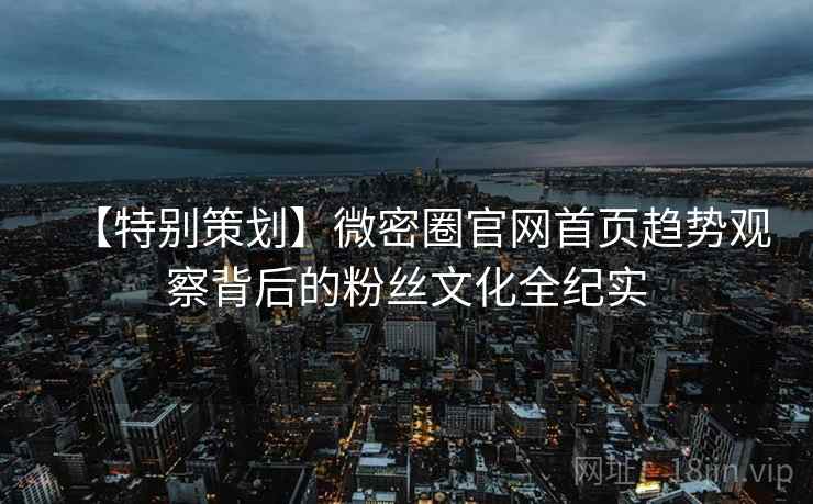 【特别策划】微密圈官网首页趋势观察背后的粉丝文化全纪实