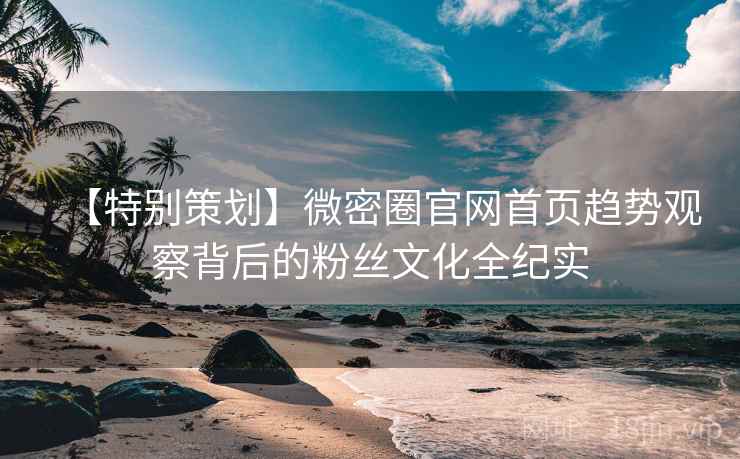 【特别策划】微密圈官网首页趋势观察背后的粉丝文化全纪实