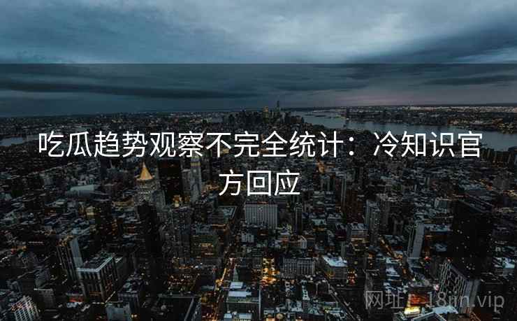 吃瓜趋势观察不完全统计：冷知识官方回应