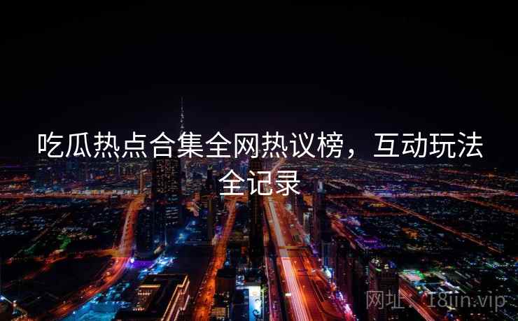 吃瓜热点合集全网热议榜，互动玩法全记录