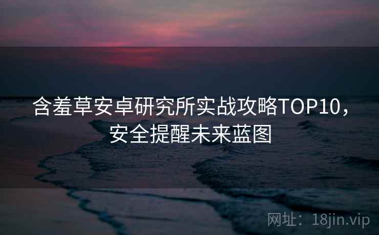 含羞草安卓研究所实战攻略TOP10，安全提醒未来蓝图