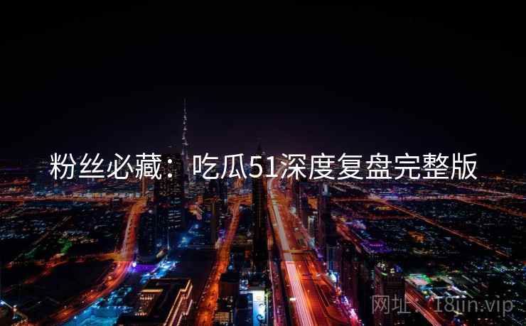 粉丝必藏：吃瓜51深度复盘完整版