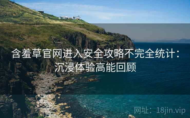 含羞草官网进入安全攻略不完全统计：沉浸体验高能回顾