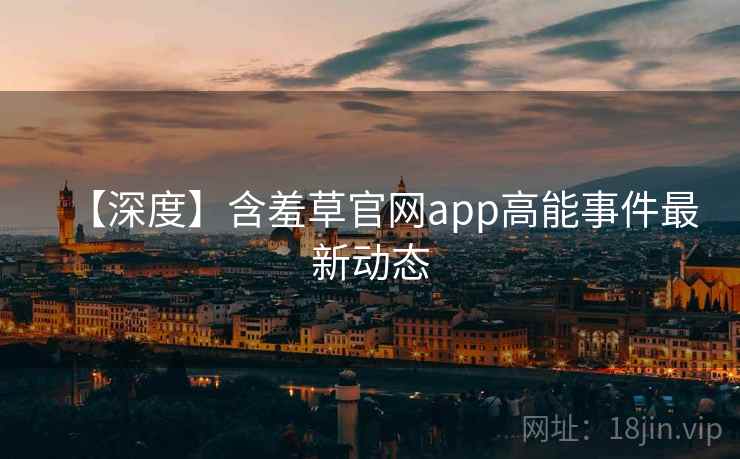 【深度】含羞草官网app高能事件最新动态