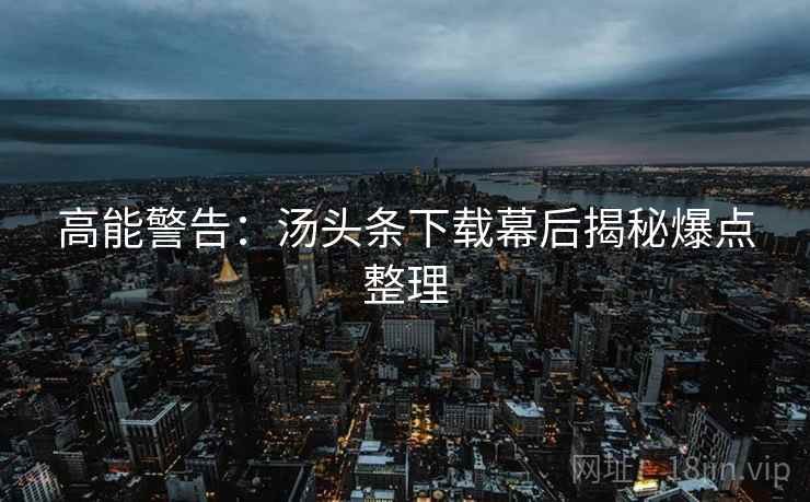 高能警告：汤头条下载幕后揭秘爆点整理