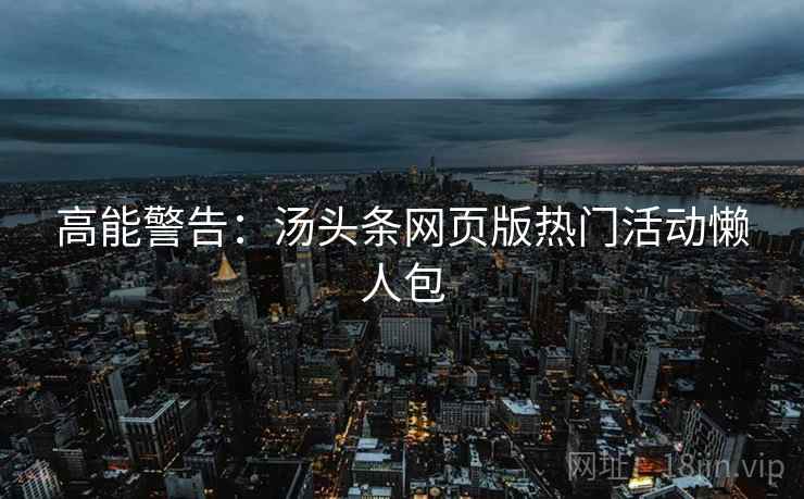 高能警告：汤头条网页版热门活动懒人包