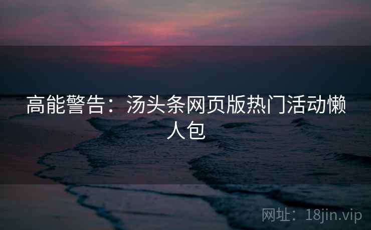 高能警告：汤头条网页版热门活动懒人包