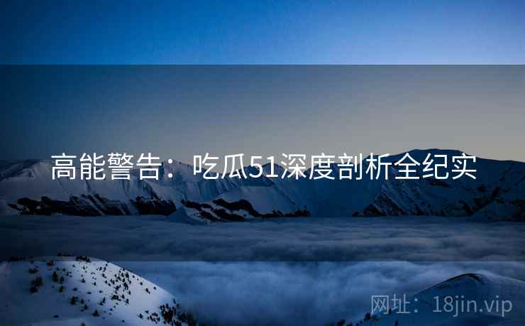 高能警告：吃瓜51深度剖析全纪实