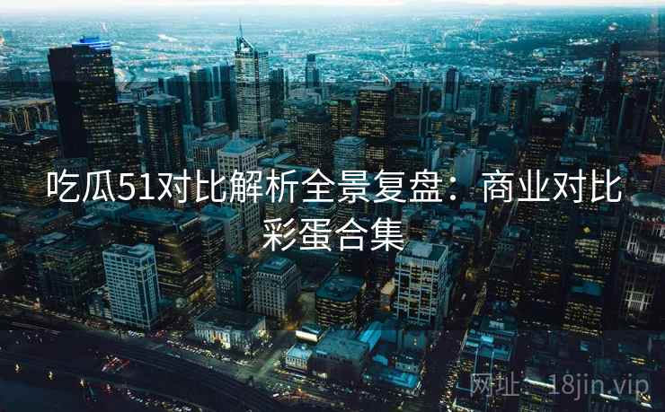 吃瓜51对比解析全景复盘：商业对比彩蛋合集