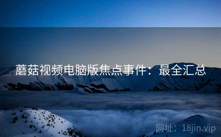 蘑菇视频电脑版焦点事件：最全汇总
