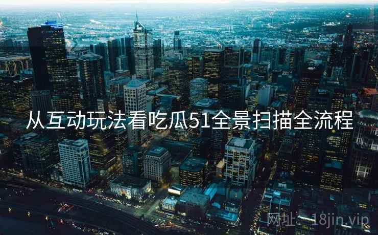 从互动玩法看吃瓜51全景扫描全流程