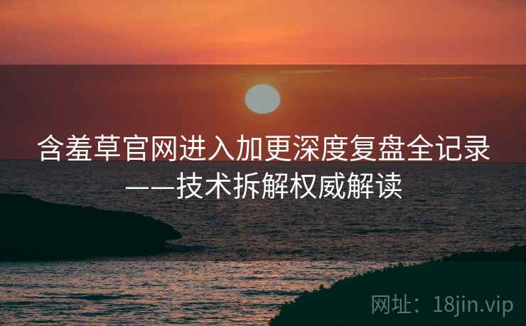 含羞草官网进入加更深度复盘全记录——技术拆解权威解读