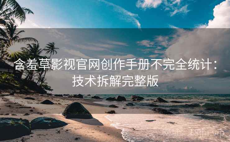 含羞草影视官网创作手册不完全统计：技术拆解完整版
