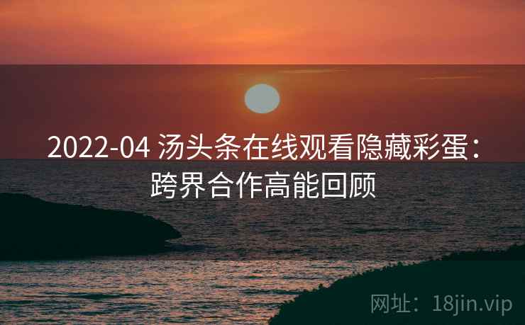 2022-04 汤头条在线观看隐藏彩蛋：跨界合作高能回顾