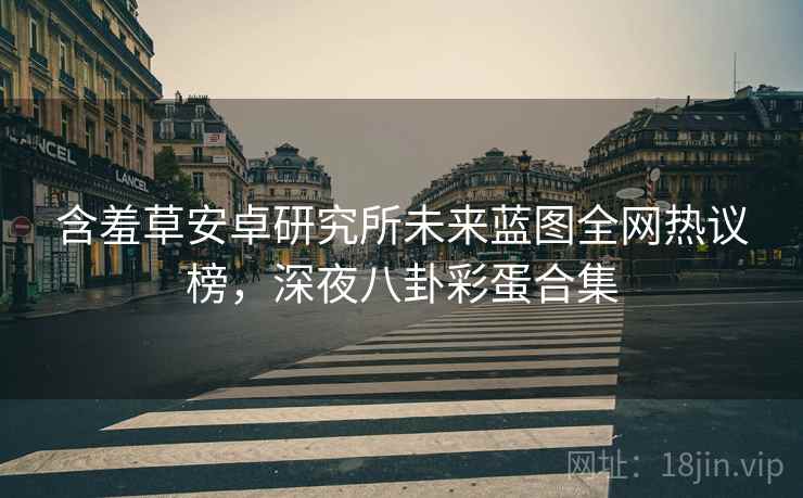 含羞草安卓研究所未来蓝图全网热议榜，深夜八卦彩蛋合集