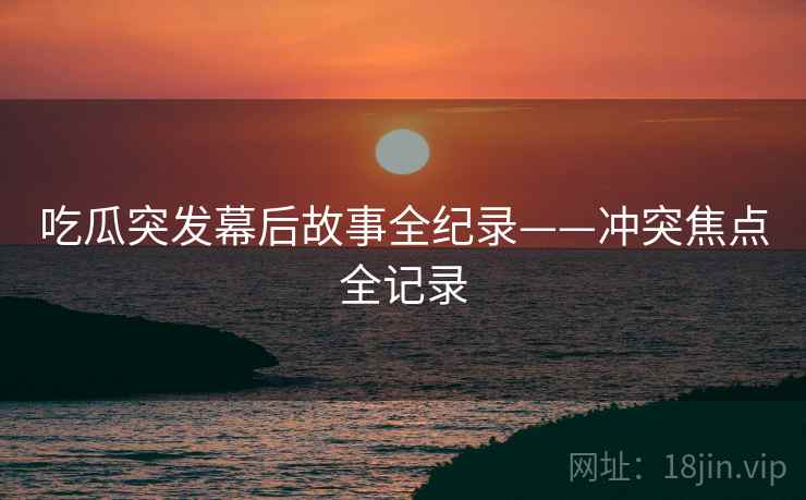 吃瓜突发幕后故事全纪录——冲突焦点全记录